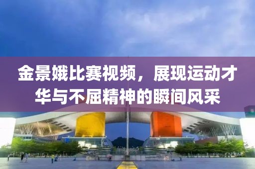 金景娥比賽視頻,展現(xiàn)運(yùn)動(dòng)才華與不屈精神的瞬間風(fēng)采