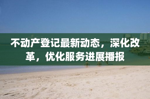 不動(dòng)產(chǎn)登記最新動(dòng)態(tài)，深化改革，優(yōu)化服務(wù)進(jìn)展播報(bào)