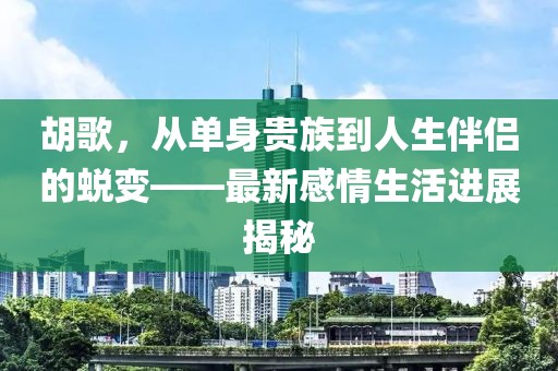 胡歌，從單身貴族到人生伴侶的蛻變——最新感情生活進展揭秘