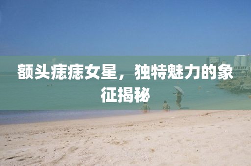 額頭痣痣女星，獨(dú)特魅力的象征揭秘