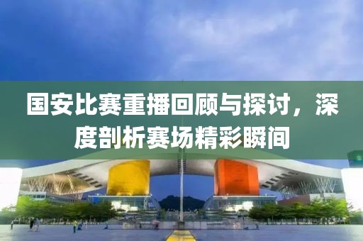 國安比賽重播回顧與探討，深度剖析賽場精彩瞬間