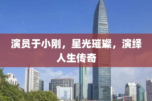 演員于小剛，星光璀璨，演繹人生傳奇