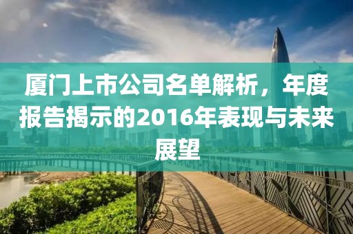 廈門上市公司名單解析，年度報(bào)告揭示的2016年表現(xiàn)與未來(lái)展望