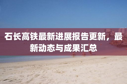 石長(zhǎng)高鐵最新進(jìn)展報(bào)告更新,最新動(dòng)態(tài)與成果匯總