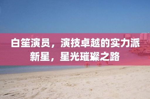 白笙演員，演技卓越的實(shí)力派新星，星光璀璨之路