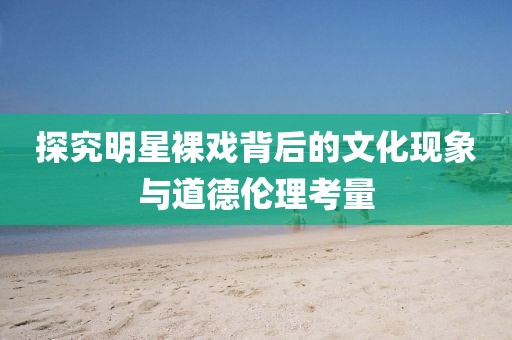 探究明星裸戲背后的文化現(xiàn)象與道德倫理考量