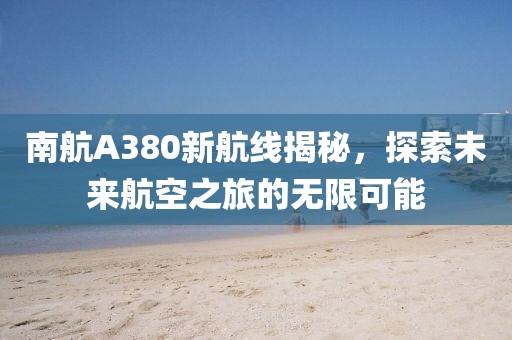 南航A380新航線揭秘,探索未來航空之旅的無限可能