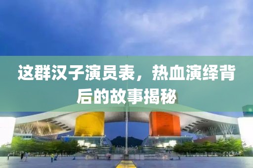 這群漢子演員表，熱血演繹背后的故事揭秘
