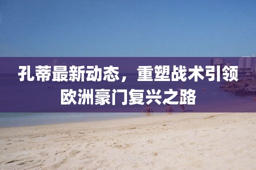 孔蒂最新動態(tài)，重塑戰(zhàn)術引領歐洲豪門復興之路