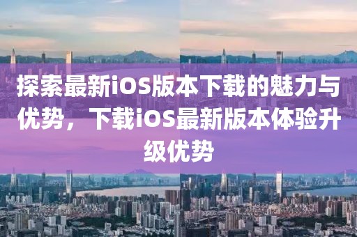探索最新iOS版本下載的魅力與優(yōu)勢，下載iOS最新版本體驗升級優(yōu)勢