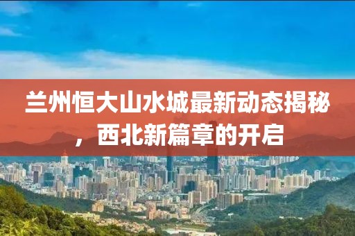 蘭州恒大山水城最新動(dòng)態(tài)揭秘，西北新篇章的開啟