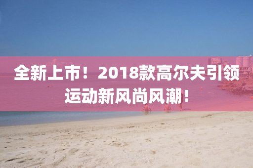全新上市!2018款高爾夫引領(lǐng)運動新風(fēng)尚風(fēng)潮!