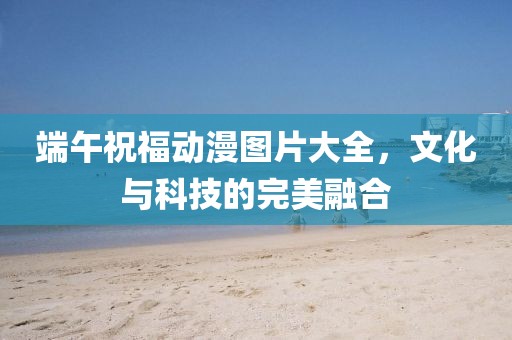 端午祝福動漫圖片大全，文化與科技的完美融合