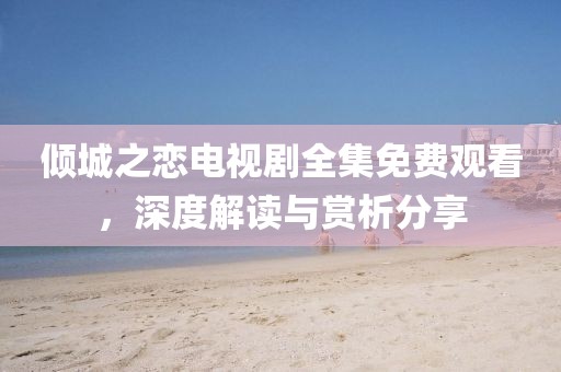 傾城之戀電視劇全集免費觀看，深度解讀與賞析分享