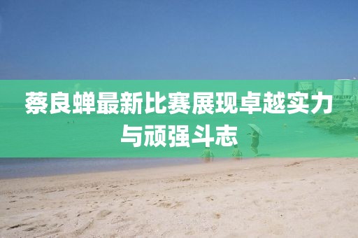 蔡良蟬最新比賽展現(xiàn)卓越實(shí)力與頑強(qiáng)斗志