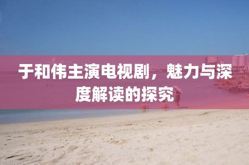 于和偉主演電視劇，魅力與深度解讀的探究