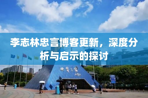 李志林忠言博客更新，深度分析與啟示的探討