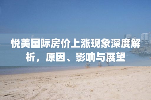 悅美國際房價上漲現(xiàn)象深度解析，原因、影響與展望