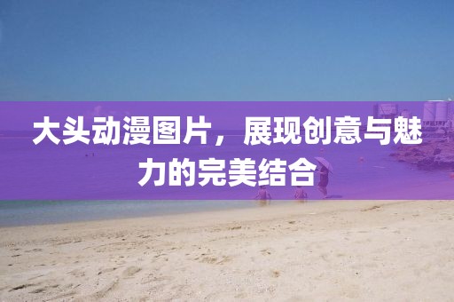 大頭動(dòng)漫圖片，展現(xiàn)創(chuàng)意與魅力的完美結(jié)合