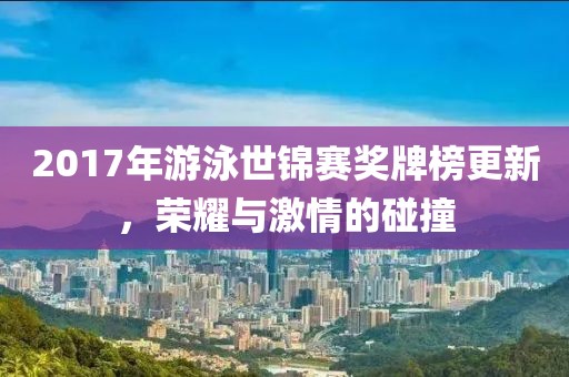 2017年游泳世錦賽獎牌榜更新，榮耀與激情的碰撞