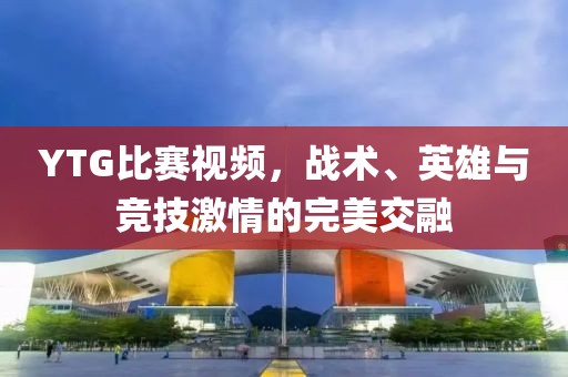 YTG比賽視頻，戰(zhàn)術(shù)、英雄與競技激情的完美交融