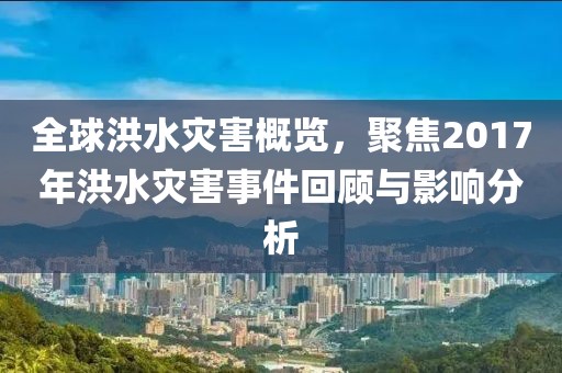 全球洪水災害概覽，聚焦2017年洪水災害事件回顧與影響分析