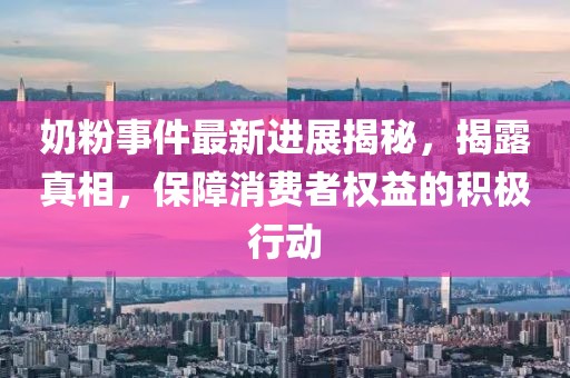 奶粉事件最新進(jìn)展揭秘，揭露真相，保障消費(fèi)者權(quán)益的積極行動(dòng)