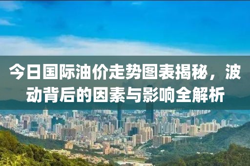 今日國際油價走勢圖表揭秘,波動背后的因素與影響全解析