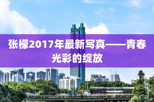 張檬2017年最新寫真——青春光彩的綻放