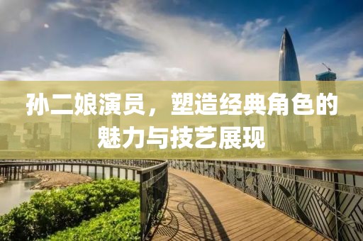 孫二娘演員，塑造經(jīng)典角色的魅力與技藝展現(xiàn)