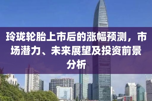 玲瓏輪胎上市后的漲幅預(yù)測，市場潛力、未來展望及投資前景分析