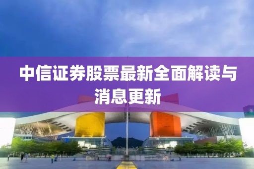 中信證券股票最新全面解讀與消息更新