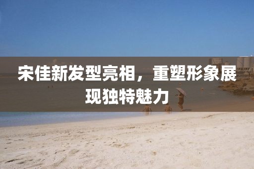 宋佳新發(fā)型亮相，重塑形象展現(xiàn)獨特魅力