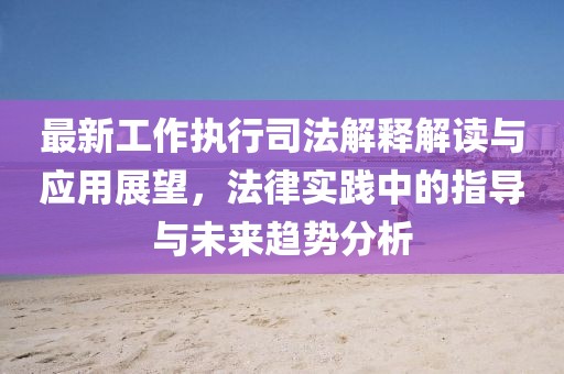 最新工作執(zhí)行司法解釋解讀與應(yīng)用展望，法律實(shí)踐中的指導(dǎo)與未來趨勢分析