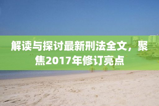解讀與探討最新刑法全文，聚焦2017年修訂亮點(diǎn)