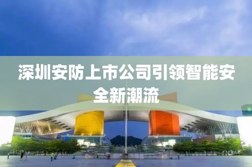 深圳安防上市公司引領(lǐng)智能安全新潮流