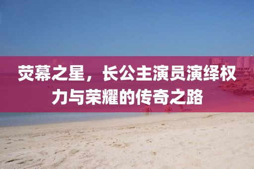 熒幕之星，長公主演員演繹權(quán)力與榮耀的傳奇之路