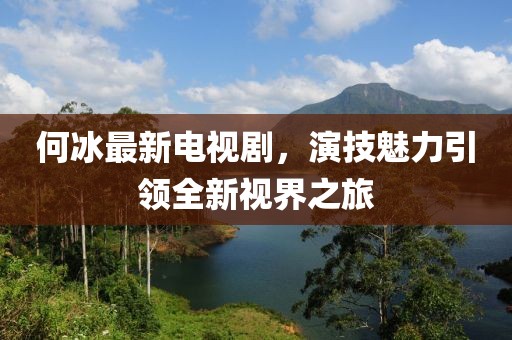 何冰最新電視劇，演技魅力引領(lǐng)全新視界之旅