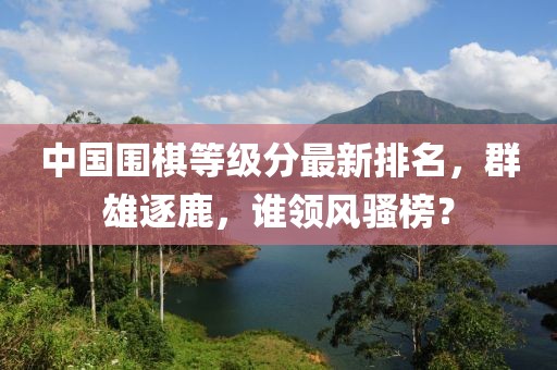 中國圍棋等級分最新排名，群雄逐鹿，誰領(lǐng)風(fēng)騷榜？