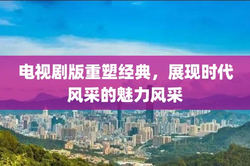 電視劇版重塑經(jīng)典，展現(xiàn)時(shí)代風(fēng)采的魅力風(fēng)采