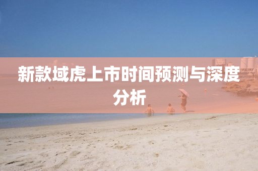 新款域虎上市時(shí)間預(yù)測(cè)與深度分析