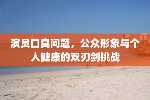 演員口臭問題，公眾形象與個人健康的雙刃劍挑戰(zhàn)