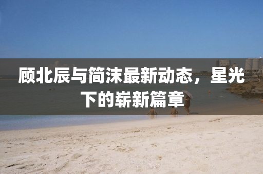 顧北辰與簡(jiǎn)沫最新動(dòng)態(tài)，星光下的嶄新篇章