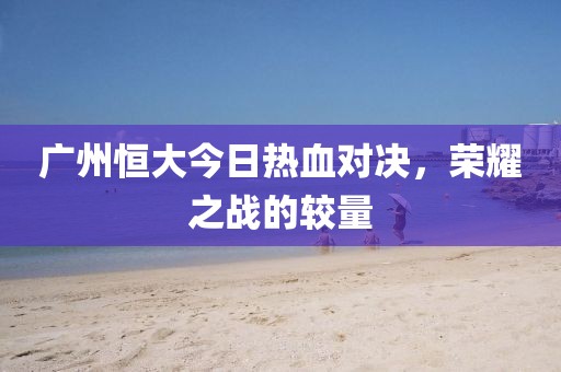 廣州恒大今日熱血對(duì)決，榮耀之戰(zhàn)的較量