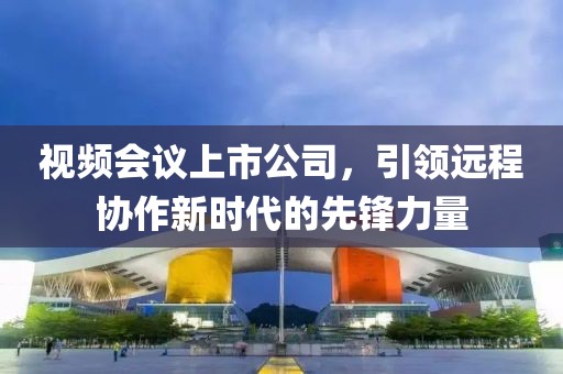 視頻會議上市公司,引領(lǐng)遠(yuǎn)程協(xié)作新時代的先鋒力量