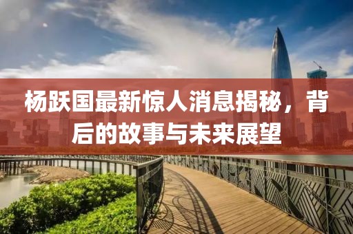 楊躍國(guó)最新驚人消息揭秘，背后的故事與未來(lái)展望