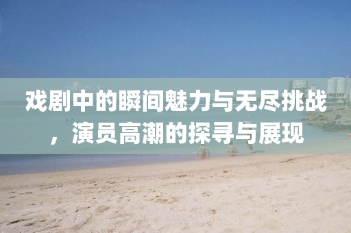 戲劇中的瞬間魅力與無盡挑戰(zhàn)，演員高潮的探尋與展現(xiàn)