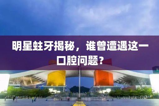 明星蛀牙揭秘，誰曾遭遇這一口腔問題？