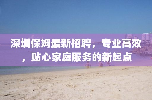 深圳保姆最新招聘，專業(yè)高效，貼心家庭服務(wù)的新起點(diǎn)