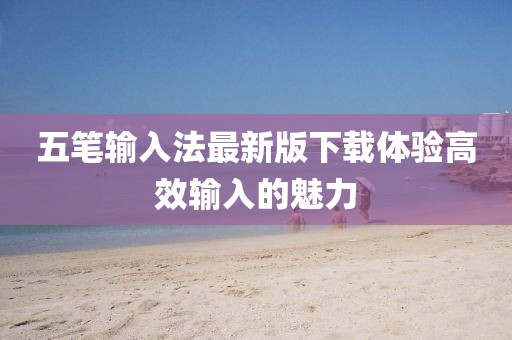 五筆輸入法最新版下載體驗(yàn)高效輸入的魅力